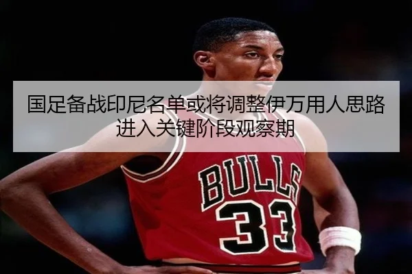 国足备战印尼名单或将调整伊万用人思路进入关键阶段观察期